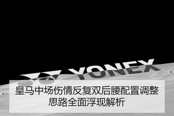 皇马中场伤情反复双后腰配置调整思路全面浮现解析